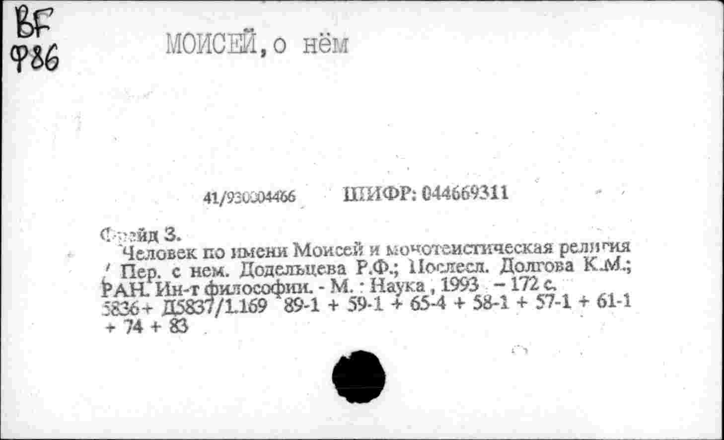 ﻿Е>Р то
МОИСЕЙ,о нём
41/92ОХ>М56 ШИФР: С44669311
СссйдЗ.
Человек по имени Моисеи и монотеистическая религия ' Пер с нем. Додельце-ва Р.Ф.; Нослесл. Долгова КМ.; Ран. Йн-т философии. - м. ■ Наука, 1953 - 172 с.
;-836+ Д5837/Ь159 89-1 + 59-1 + 65-4 + 58-1 + 57-1 + 61-1 + 74 + 83